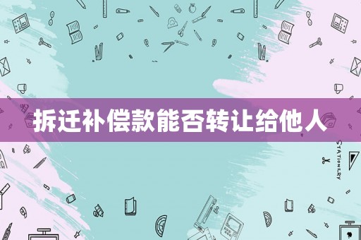 拆遷補(bǔ)償款能否轉(zhuǎn)讓給他人