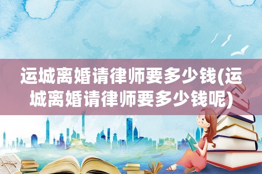 運城離婚請律師要多少錢(運城離婚請律師要多少錢呢)
