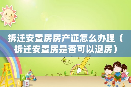 拆遷安置房房產(chǎn)證怎么辦理（拆遷安置房是否可以退房）