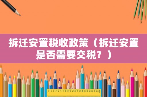 拆遷安置稅收政策（拆遷安置是否需要交稅？）
