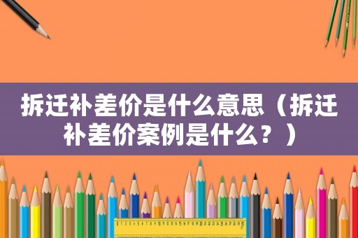 拆遷補(bǔ)差價(jià)是什么意思（拆遷補(bǔ)差價(jià)案例是什么？）