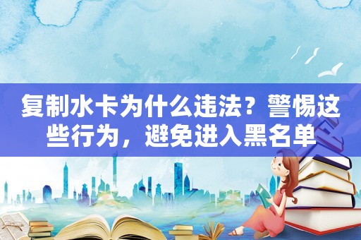 復(fù)制水卡為什么違法？警惕這些行為，避免進(jìn)入黑名單
