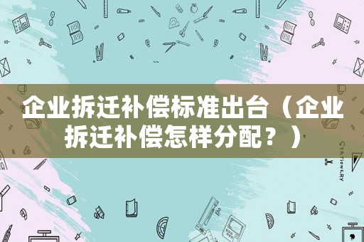 企業拆遷補償標準出臺（企業拆遷補償怎樣分配？）