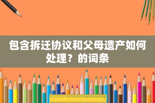 包含拆遷協(xié)議和父母遺產(chǎn)如何處理？的詞條