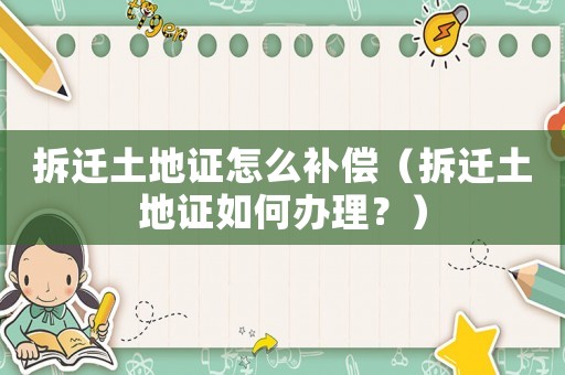 拆遷土地證怎么補償（拆遷土地證如何辦理？）