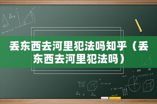 丟東西去河里犯法嗎知乎（丟東西去河里犯法嗎）