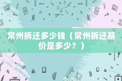 常州拆遷多少錢（常州拆遷基價是多少？）