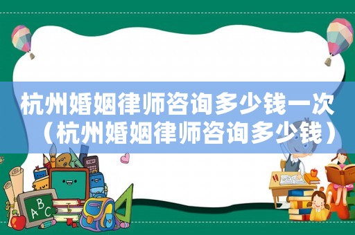 杭州婚姻律師咨詢多少錢一次（杭州婚姻律師咨詢多少錢）