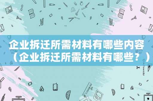 企業(yè)拆遷所需材料有哪些內(nèi)容（企業(yè)拆遷所需材料有哪些？）