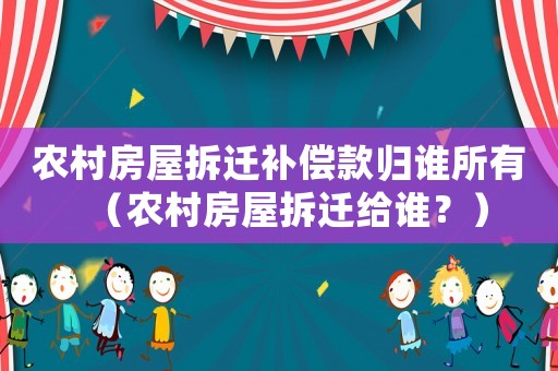 農村房屋拆遷補償款歸誰所有（農村房屋拆遷給誰？）