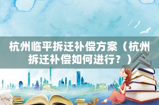 杭州臨平拆遷補償方案（杭州拆遷補償如何進行？）