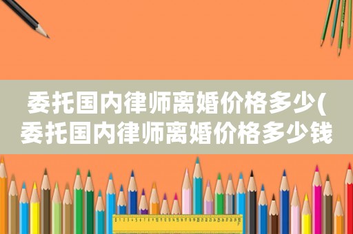 委托國(guó)內(nèi)律師離婚價(jià)格多少(委托國(guó)內(nèi)律師離婚價(jià)格多少錢)