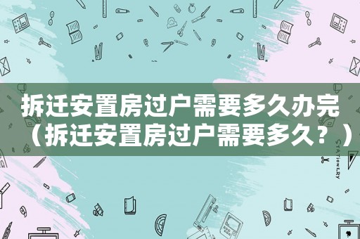 拆遷安置房過戶需要多久辦完（拆遷安置房過戶需要多久？）