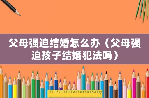 父母強迫結婚怎么辦（父母強迫孩子結婚犯法嗎）