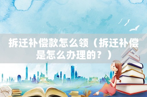拆遷補償款怎么領(lǐng)（拆遷補償是怎么辦理的？）
