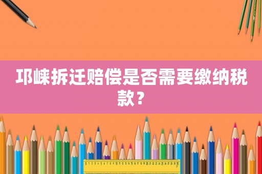 邛崍拆遷賠償是否需要繳納稅款？