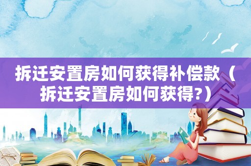 拆遷安置房如何獲得補償款（拆遷安置房如何獲得?）