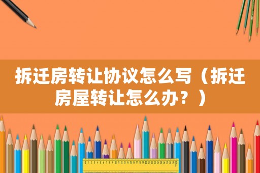 拆遷房轉(zhuǎn)讓協(xié)議怎么寫（拆遷房屋轉(zhuǎn)讓怎么辦？）