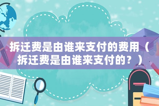拆遷費(fèi)是由誰(shuí)來(lái)支付的費(fèi)用（拆遷費(fèi)是由誰(shuí)來(lái)支付的？）