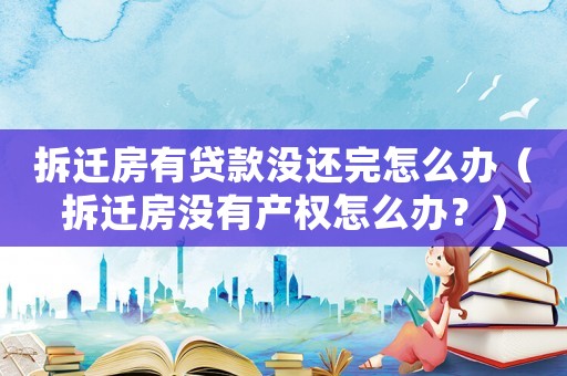 拆遷房有貸款沒還完怎么辦（拆遷房沒有產權怎么辦？）