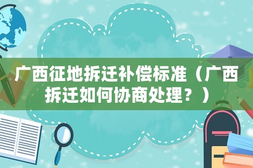 廣西征地拆遷補償標準（廣西拆遷如何協商處理？）