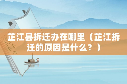 芷江縣拆遷辦在哪里（芷江拆遷的原因是什么？）