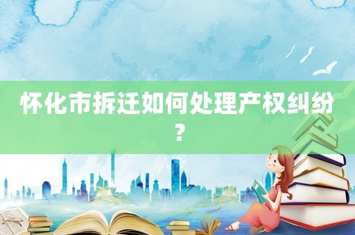 懷化市拆遷如何處理產權糾紛？