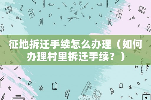 征地拆遷手續怎么辦理（如何辦理村里拆遷手續？）