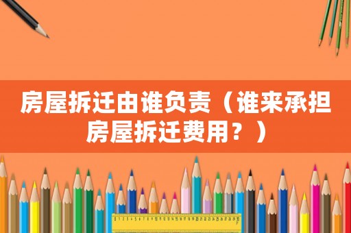 房屋拆遷由誰負(fù)責(zé)（誰來承擔(dān)房屋拆遷費(fèi)用？）