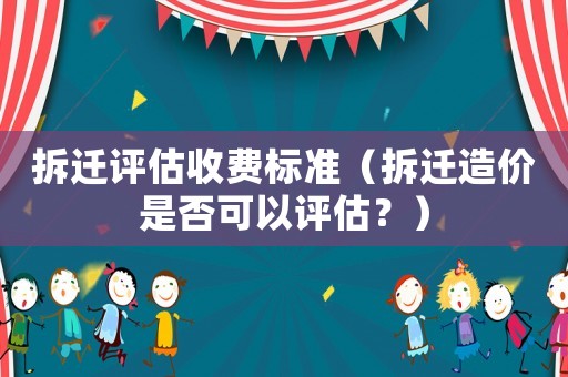 拆遷評估收費標準（拆遷造價是否可以評估？）