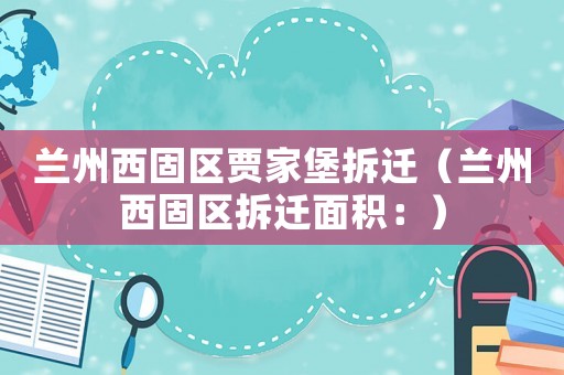 蘭州西固區賈家堡拆遷（蘭州西固區拆遷面積：）