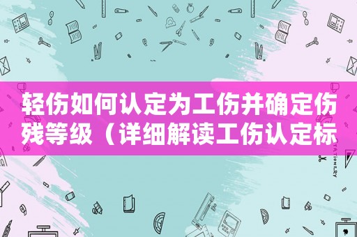 輕傷如何認(rèn)定為工傷并確定傷殘等級（詳細(xì)解讀工傷認(rèn)定標(biāo)準(zhǔn)）