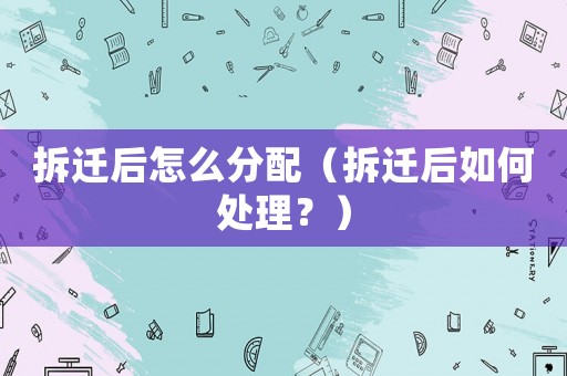 拆遷后怎么分配（拆遷后如何處理？）