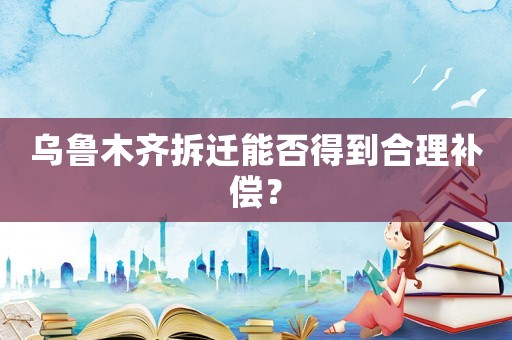 烏魯木齊拆遷能否得到合理補償？