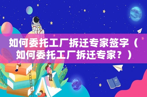 如何委托工廠拆遷專家簽字（如何委托工廠拆遷專家？）