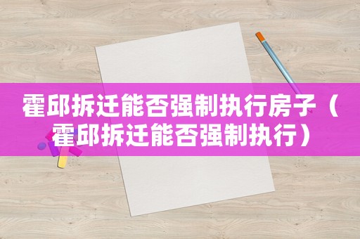 霍邱拆遷能否強(qiáng)制執(zhí)行房子（霍邱拆遷能否強(qiáng)制執(zhí)行）