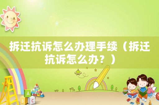 拆遷抗訴怎么辦理手續（拆遷抗訴怎么辦？）