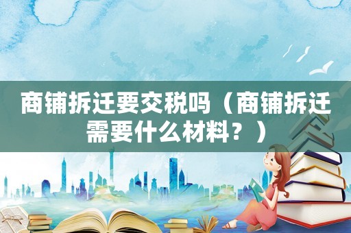 商鋪拆遷要交稅嗎（商鋪拆遷需要什么材料？）