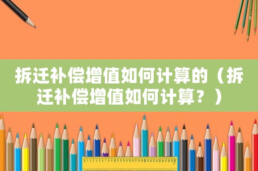 拆遷補(bǔ)償增值如何計(jì)算的（拆遷補(bǔ)償增值如何計(jì)算？）