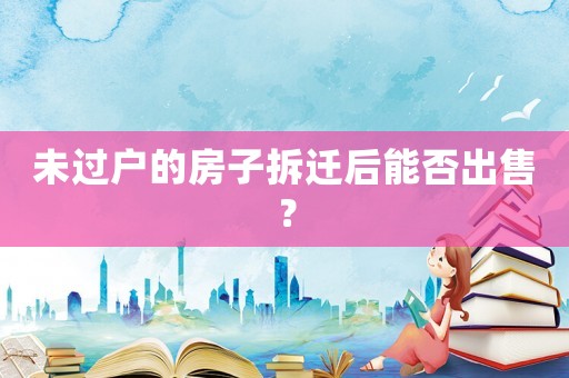 未過戶的房子拆遷后能否出售？