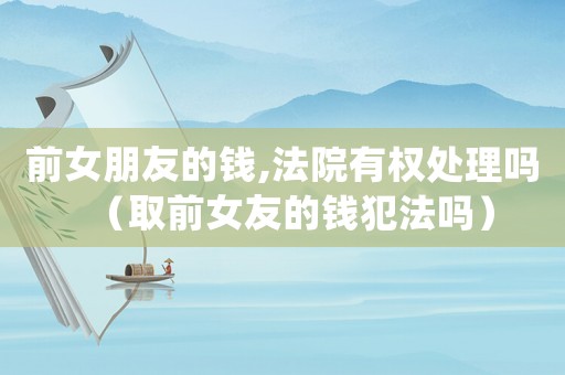 前女朋友的錢,法院有權處理嗎（取前女友的錢犯法嗎）