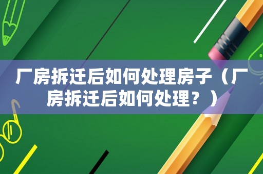 廠房拆遷后如何處理房子（廠房拆遷后如何處理？）