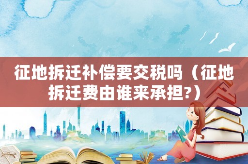 征地拆遷補償要交稅嗎（征地拆遷費由誰來承擔(dān)?）