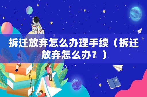 拆遷放棄怎么辦理手續(xù)（拆遷放棄怎么辦？）