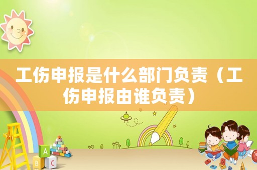 工傷申報是什么部門負責（工傷申報由誰負責）