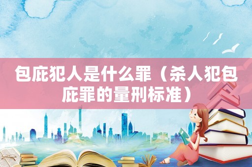 包庇犯人是什么罪（殺人犯包庇罪的量刑標準）