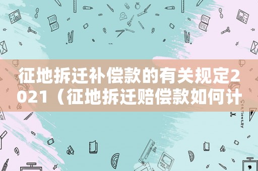 征地拆遷補償款的有關規定2021（征地拆遷賠償款如何計算？）