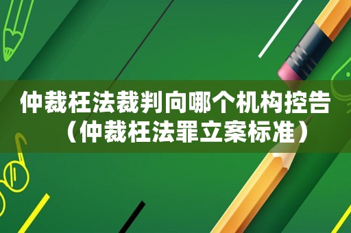仲裁枉法裁判向哪個機構控告（仲裁枉法罪立案標準）
