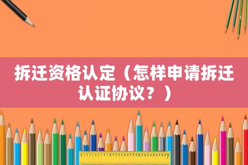 拆遷資格認(rèn)定（怎樣申請(qǐng)拆遷認(rèn)證協(xié)議？）