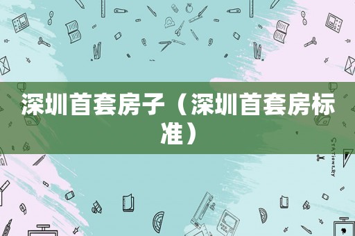 深圳首套房子（深圳首套房標(biāo)準(zhǔn)）